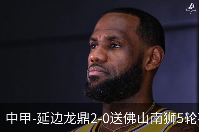 中甲-延边龙鼎2-0送佛山南狮5轮不胜 多明戈斯角球破门徐继祖建功