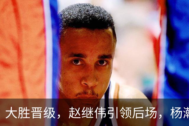 大胜晋级，赵继伟引领后场，杨瀚森替补表现抢眼，男篮迈向新阶段信心满满