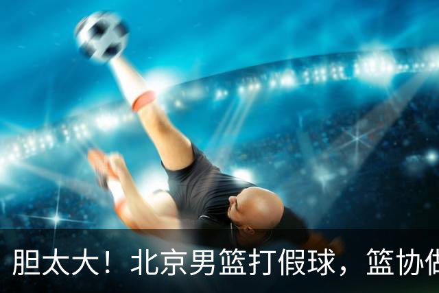 胆太大！北京男篮打假球，篮协做出处罚，这可是中国男篮人才摇篮